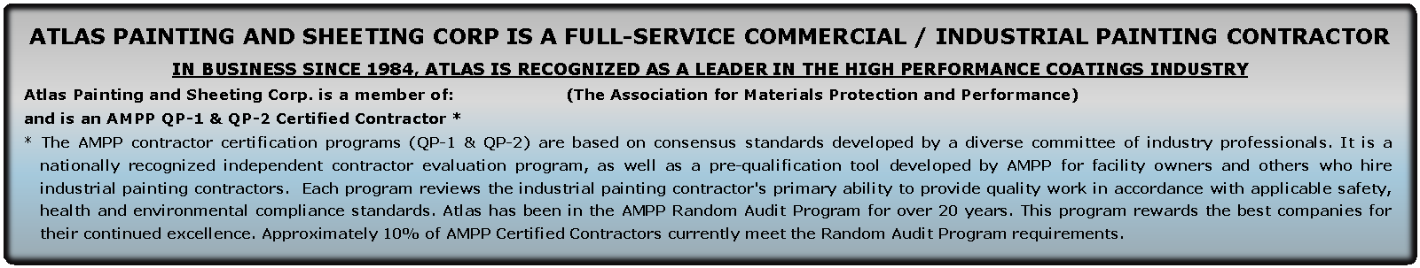 Text Box: Atlas Painting and Sheeting Corp is a full-service Commercial / Industrial painting contractorIn business since 1984, Atlas is recognized as a leader in the high performance coatings industryAtlas Painting and Sheeting Corp. is a member of:                     (The Association for Materials Protection and Performance) and is an AMPP QP-1 & QP-2 Certified Contractor * * The AMPP contractor certification programs (QP-1 & QP-2) are based on consensus standards developed by a diverse committee of industry professionals. It is a nationally recognized independent contractor evaluation program, as well as a pre-qualification tool developed by AMPP for facility owners and others who hire industrial painting contractors.  Each program reviews the industrial painting contractor's primary ability to provide quality work in accordance with applicable safety, health and environmental compliance standards. Atlas has been in the AMPP Random Audit Program for over 20 years. This program rewards the best companies for their continued excellence. Approximately 10% of AMPP Certified Contractors currently meet the Random Audit Program requirements.